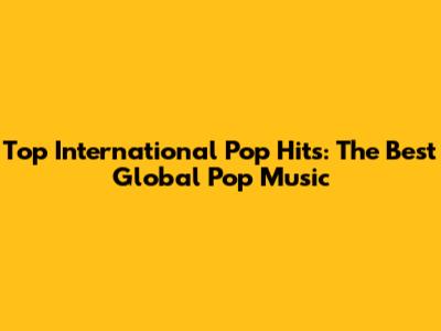 Top International Pop Hits: The Best Global Pop Music