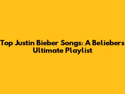 Top Justin Bieber Songs: A Belieber's Ultimate Playlist