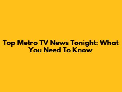 Top Metro TV News Tonight: What You Need To Know