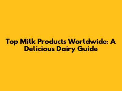 Top Milk Products Worldwide: A Delicious Dairy Guide