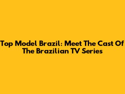 Top Model Brazil: Meet The Cast Of The Brazilian TV Series
