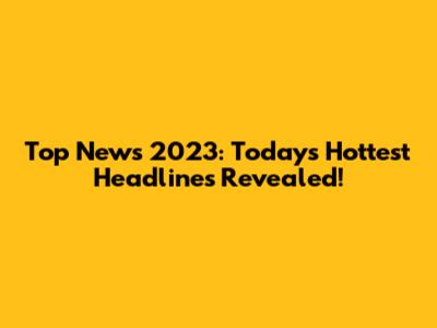 Top News 2023: Today's Hottest Headlines Revealed!