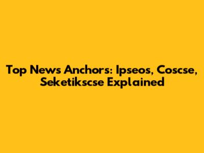 Top News Anchors: Ipseos, Coscse, Seketikscse Explained