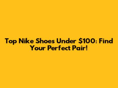 Top Nike Shoes Under $100: Find Your Perfect Pair!
