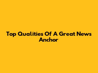 Top Qualities Of A Great News Anchor