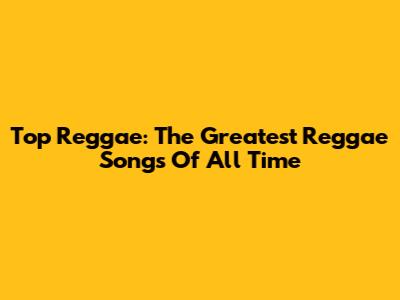 Top Reggae: The Greatest Reggae Songs Of All Time
