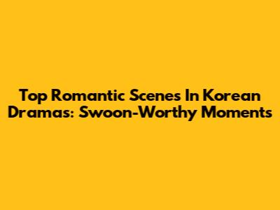 Top Romantic Scenes In Korean Dramas: Swoon-Worthy Moments