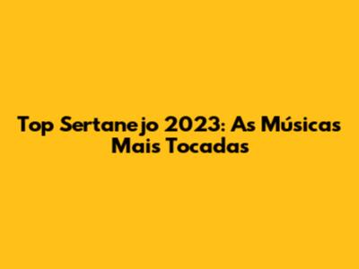 Top Sertanejo 2023: As Músicas Mais Tocadas