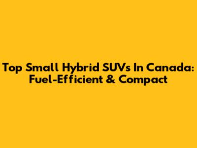 Top Small Hybrid SUVs In Canada: Fuel-Efficient & Compact