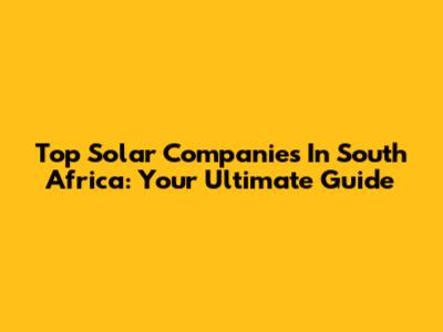 Top Solar Companies In South Africa: Your Ultimate Guide