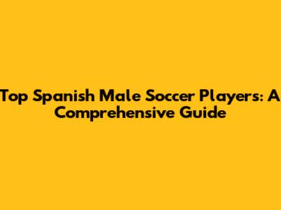 Top Spanish Male Soccer Players: A Comprehensive Guide