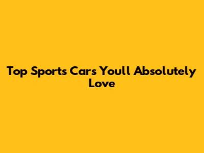 Top Sports Cars You'll Absolutely Love