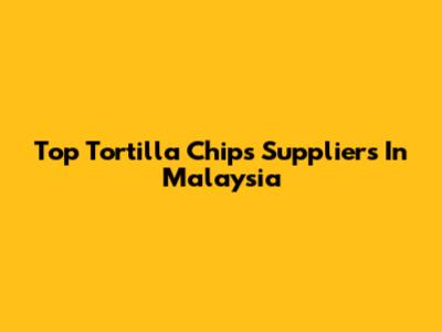 Top Tortilla Chips Suppliers In Malaysia