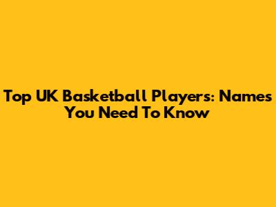 Top UK Basketball Players: Names You Need To Know