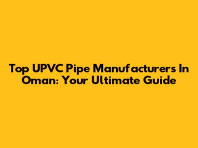 Top UPVC Pipe Manufacturers In Oman: Your Ultimate Guide