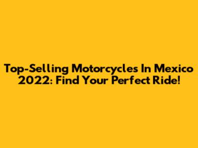 Top-Selling Motorcycles In Mexico 2022: Find Your Perfect Ride!