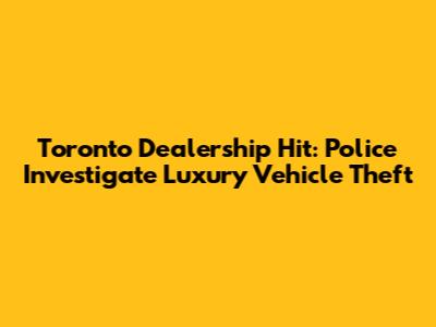 Toronto Dealership Hit: Police Investigate Luxury Vehicle Theft