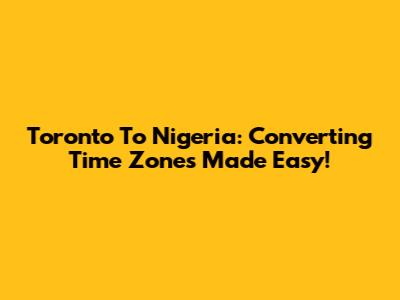 Toronto To Nigeria: Converting Time Zones Made Easy!
