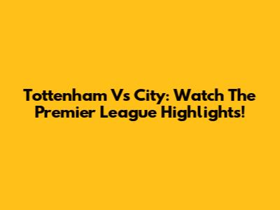 Tottenham Vs City: Watch The Premier League Highlights!
