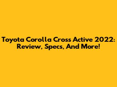 Toyota Corolla Cross Active 2022: Review, Specs, And More!
