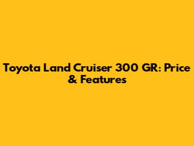 Toyota Land Cruiser 300 GR: Price & Features
