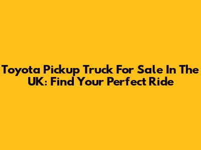 Toyota Pickup Truck For Sale In The UK: Find Your Perfect Ride