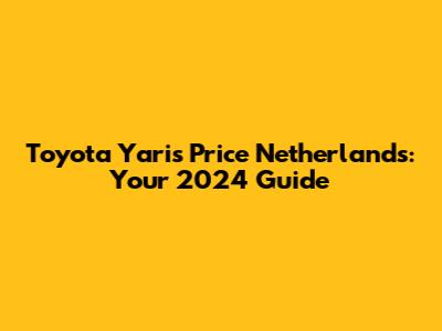 Toyota Yaris Price Netherlands: Your 2024 Guide