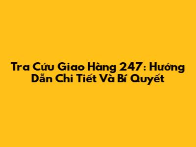 Tra Cứu Giao Hàng 247: Hướng Dẫn Chi Tiết Và Bí Quyết