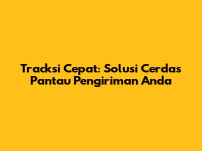 Tracksi Cepat: Solusi Cerdas Pantau Pengiriman Anda
