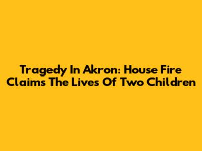 Tragedy In Akron: House Fire Claims The Lives Of Two Children