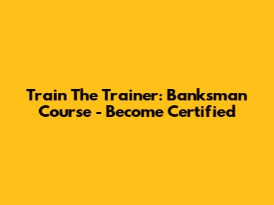 Train The Trainer: Banksman Course - Become Certified