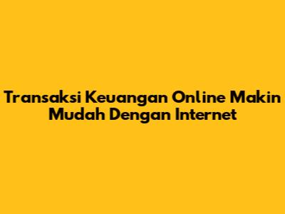 Transaksi Keuangan Online Makin Mudah Dengan Internet