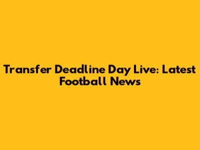 Transfer Deadline Day Live: Latest Football News