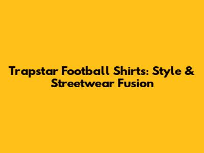Trapstar Football Shirts: Style & Streetwear Fusion