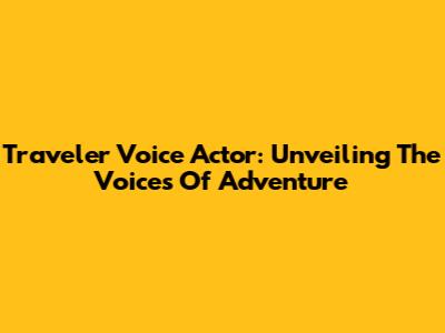 Traveler Voice Actor: Unveiling The Voices Of Adventure