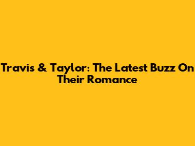 Travis & Taylor: The Latest Buzz On Their Romance
