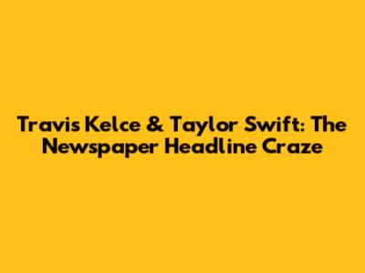 Travis Kelce & Taylor Swift: The Newspaper Headline Craze