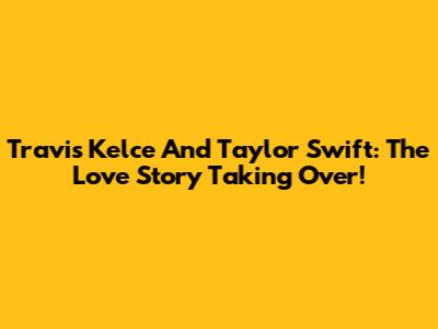 Travis Kelce And Taylor Swift: The Love Story Taking Over!