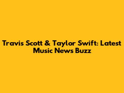 Travis Scott & Taylor Swift: Latest Music News Buzz