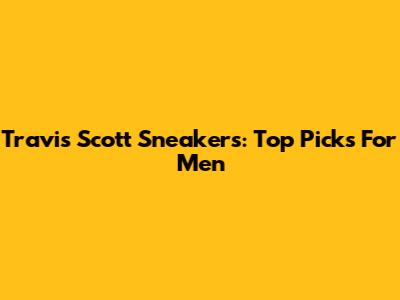 Travis Scott Sneakers: Top Picks For Men