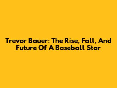 Trevor Bauer: The Rise, Fall, And Future Of A Baseball Star