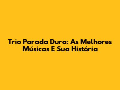 Trio Parada Dura: As Melhores Músicas E Sua História