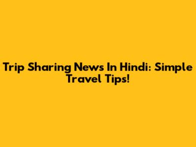 Trip Sharing News In Hindi: Simple Travel Tips!