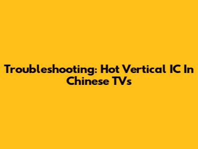 Troubleshooting: Hot Vertical IC In Chinese TVs