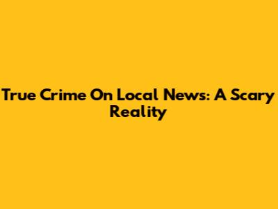 True Crime On Local News: A Scary Reality