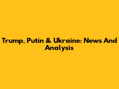 Trump, Putin & Ukraine: News And Analysis