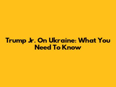 Trump Jr. On Ukraine: What You Need To Know