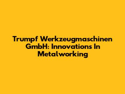 Trumpf Werkzeugmaschinen GmbH: Innovations In Metalworking