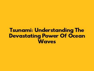 Tsunami: Understanding The Devastating Power Of Ocean Waves