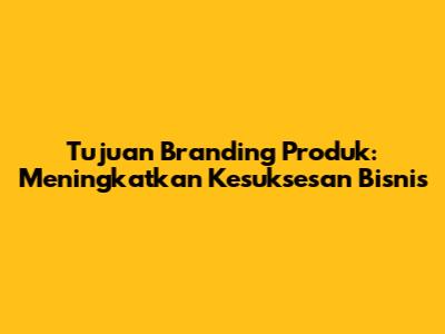 Tujuan Branding Produk: Meningkatkan Kesuksesan Bisnis